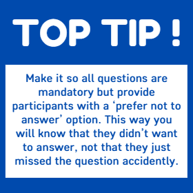 Top Tip - Make it so all questions are mandatory but provide participants with a ‘prefer not to answer’ option. This way you will know that they didn’t want to answer, not that they just missed the question accidently.