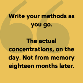 Write your methods as you go. The actual concentrations, on the day. Not from memory eighteen months later.